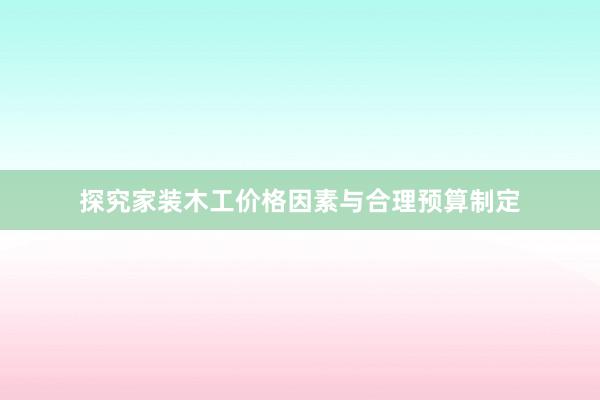 探究家装木工价格因素与合理预算制定